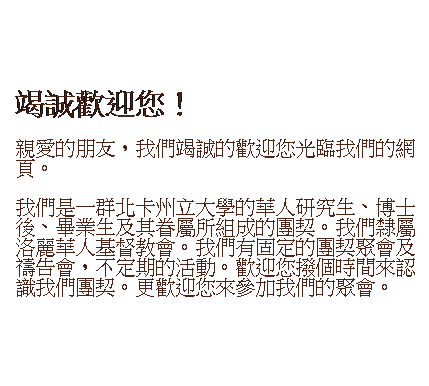 文本框: &nbsp;
竭誠歡迎您！
親愛的朋友，我們竭誠的歡迎您光臨我們的網頁。
我們是一群北卡州立大學的華人研究生、博士後、畢業生及其眷屬所組成的團契。我們隸屬洛麗華人基督教會。我們有固定的團契聚會及禱告會，不定期的活動。歡迎您撥個時間來認識我們團契。更歡迎您來參加我們的聚會。
&nbsp;
